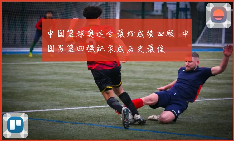 中国篮球奥运会最好成绩回顾 中国男篮四强纪录成历史最佳