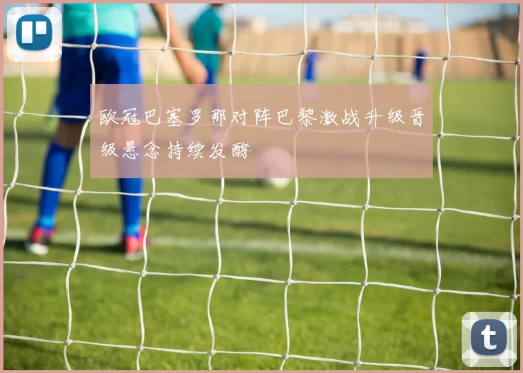 欧冠巴塞罗那对阵巴黎激战升级晋级悬念持续发酵