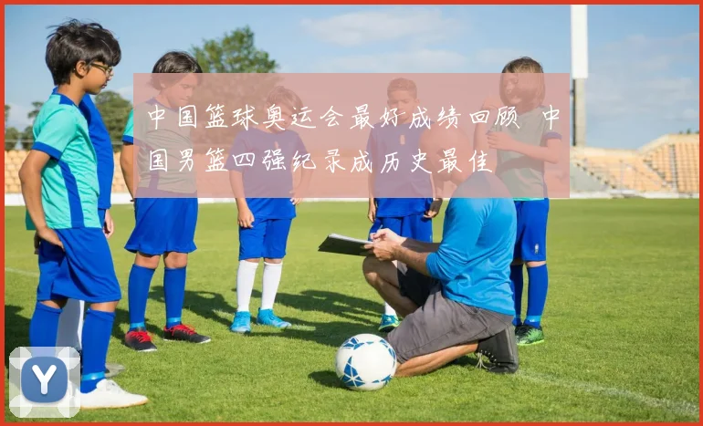 中国篮球奥运会最好成绩回顾 中国男篮四强纪录成历史最佳