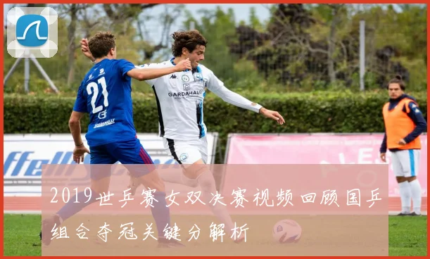 2019世乒赛女双决赛视频回顾国乒组合夺冠关键分解析