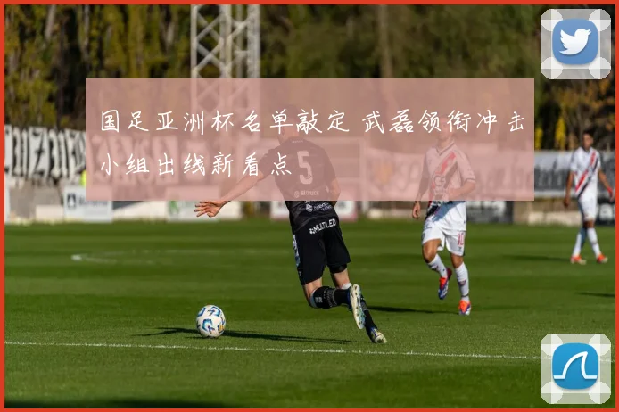 国足亚洲杯名单敲定 武磊领衔冲击小组出线新看点