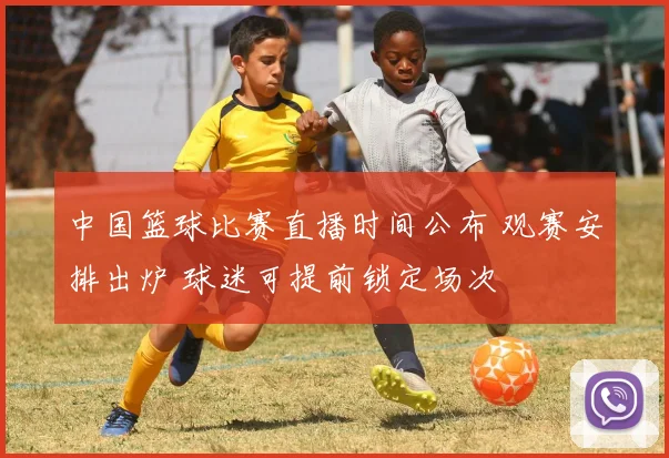 中国篮球比赛直播时间公布 观赛安排出炉 球迷可提前锁定场次