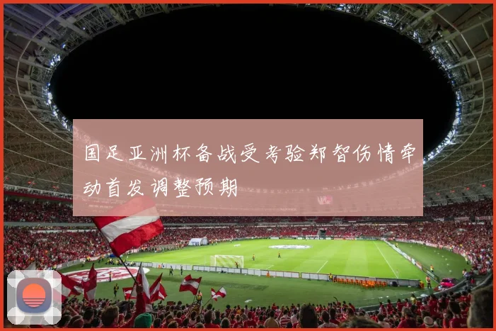 国足亚洲杯备战受考验郑智伤情牵动首发调整预期