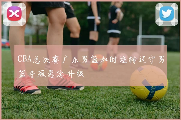 CBA总决赛广东男篮加时逆转辽宁男篮夺冠悬念升级