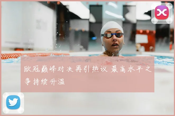 欧冠巅峰对决再引热议 最高水平之争持续升温