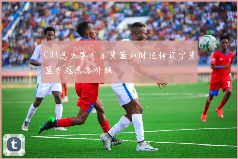 CBA总决赛广东男篮加时逆转辽宁男篮夺冠悬念升级