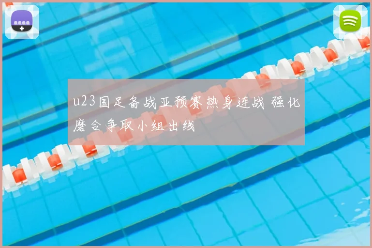 u23国足备战亚预赛热身连战 强化磨合争取小组出线