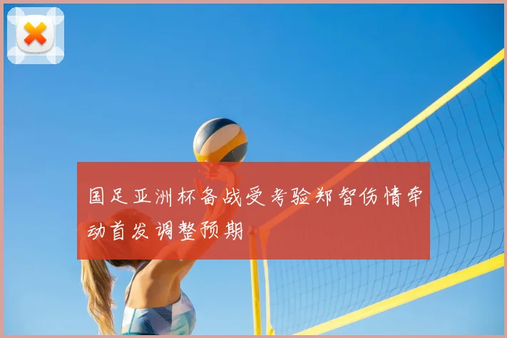 国足亚洲杯备战受考验郑智伤情牵动首发调整预期