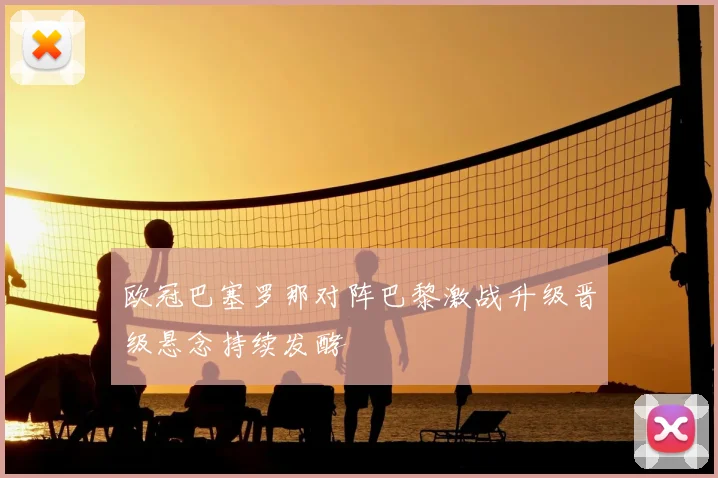 欧冠巴塞罗那对阵巴黎激战升级晋级悬念持续发酵